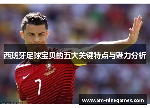 西班牙足球宝贝的五大关键特点与魅力分析