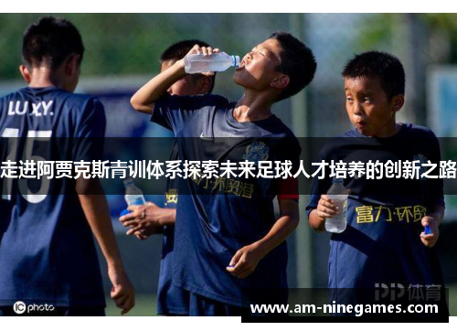 走进阿贾克斯青训体系探索未来足球人才培养的创新之路 走进阿贾克斯青训体系探索未来足球人才培养的创新之路