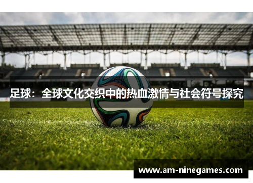 足球:全球文化交织中的热血激情与社会符号探究 足球:全球文化交织中的热血激情与社会符号探究