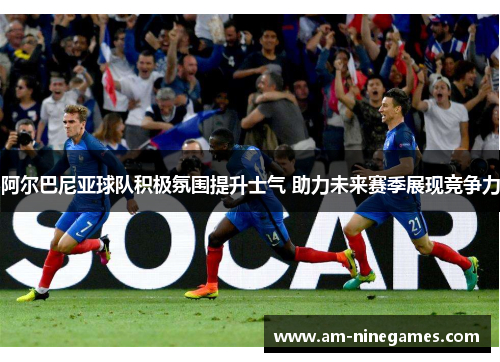 阿尔巴尼亚球队积极氛围提升士气 助力未来赛季展现竞争力