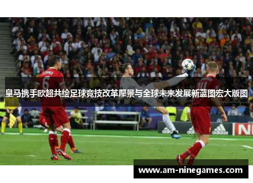 皇马携手欧超共绘足球竞技改革愿景与全球未来发展新蓝图宏大版图 皇马携手欧超共绘足球竞技改革愿景与全球未来发展新蓝图宏大版图