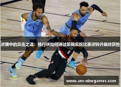 逆境中的反击之道:独行侠如何通过策略实现比赛逆转并最终获胜 逆境中的反击之道:独行侠如何通过策略实现比赛逆转并最终获胜