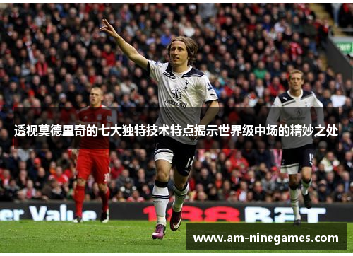 透视莫德里奇的七大独特技术特点揭示世界级中场的精妙之处