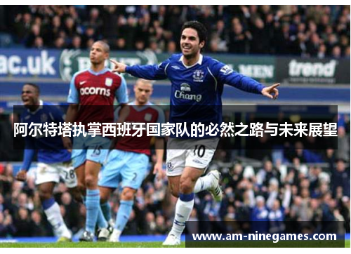 阿尔特塔执掌西班牙国家队的必然之路与未来展望
