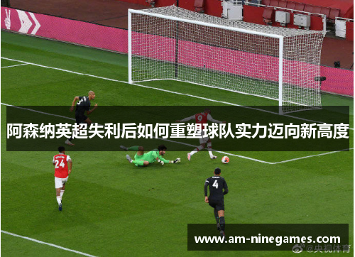 阿森纳英超失利后如何重塑球队实力迈向新高度 阿森纳英超失利后如何重塑球队实力迈向新高度