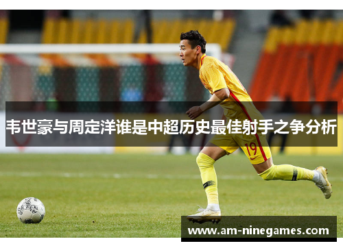 韦世豪与周定洋谁是中超历史最佳射手之争分析 韦世豪与周定洋谁是中超历史最佳射手之争分析