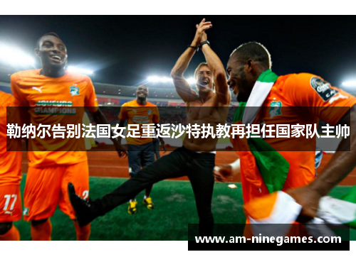 勒纳尔告别法国女足重返沙特执教再担任国家队主帅 勒纳尔告别法国女足重返沙特执教再担任国家队主帅