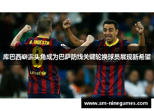 库巴西崭露头角成为巴萨防线关键轮换球员展现新希望