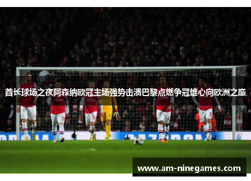 酋长球场之夜阿森纳欧冠主场强势击溃巴黎点燃争冠雄心向欧洲之巅